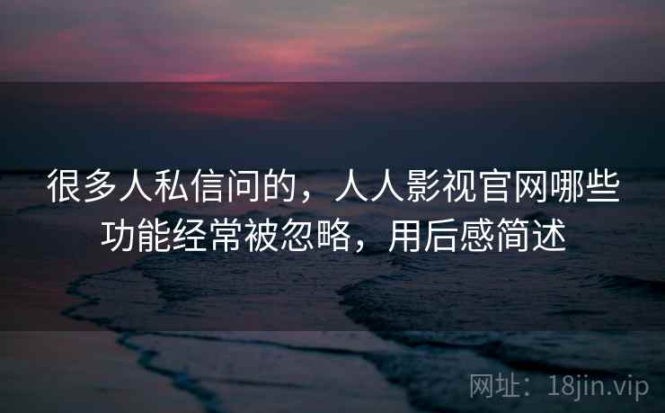 很多人私信问的，人人影视官网哪些功能经常被忽略，用后感简述