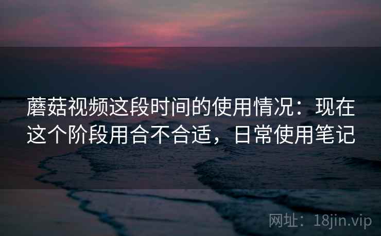 蘑菇视频这段时间的使用情况：现在这个阶段用合不合适，日常使用笔记