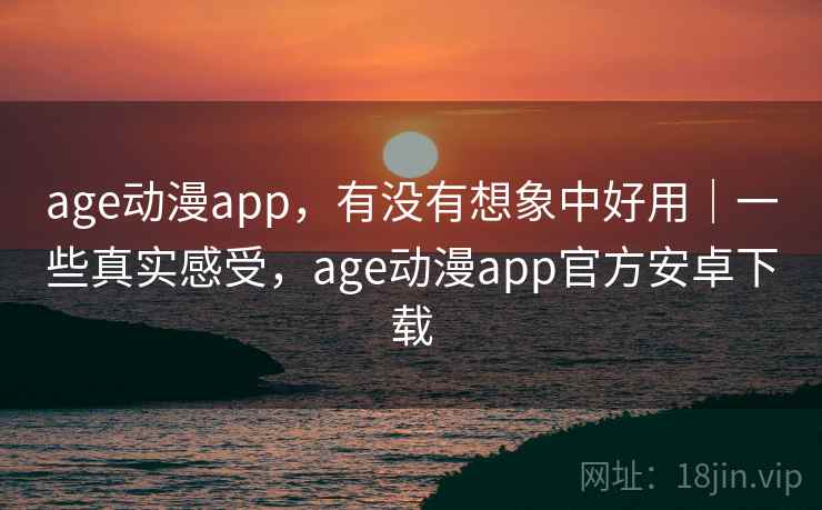 age动漫app，有没有想象中好用｜一些真实感受，age动漫app官方安卓下载