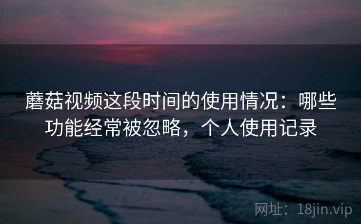 蘑菇视频这段时间的使用情况：哪些功能经常被忽略，个人使用记录