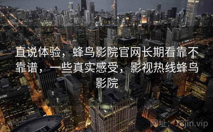 直说体验，蜂鸟影院官网长期看靠不靠谱，一些真实感受，影视热线蜂鸟影院