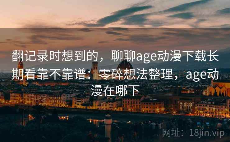 翻记录时想到的，聊聊age动漫下载长期看靠不靠谱：零碎想法整理，age动漫在哪下