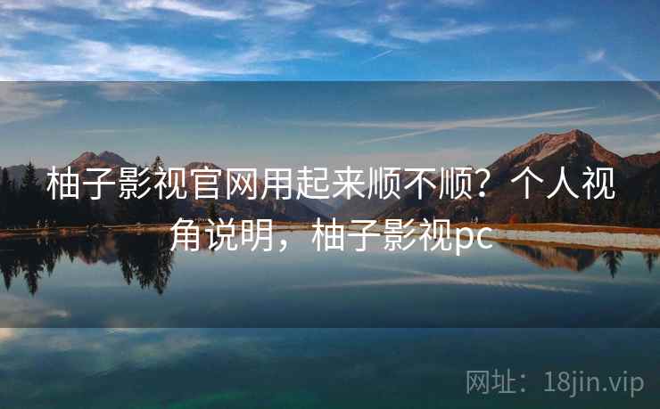 柚子影视官网用起来顺不顺？个人视角说明，柚子影视pc