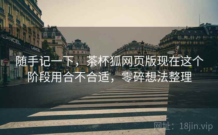 随手记一下,茶杯狐网页版现在这个阶段用合不合适,零碎想法整理 随手记一下,茶杯狐网页版现在这个阶段用合不合适,零碎想法整理