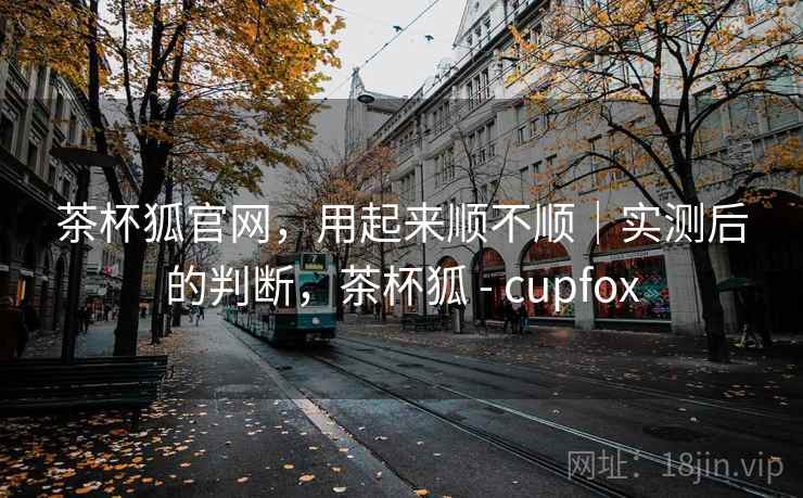 茶杯狐官网,用起来顺不顺|实测后的判断,茶杯狐 - cupfox 茶杯狐官网,用起来顺不顺|实测后的判断,茶杯狐 - cupfox