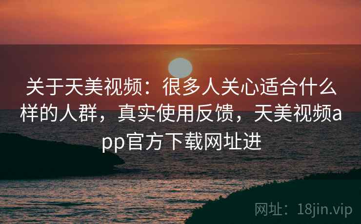 关于天美视频：很多人关心适合什么样的人群，真实使用反馈，天美视频app官方下载网址进