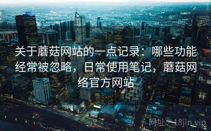 关于蘑菇网站的一点记录：哪些功能经常被忽略，日常使用笔记，蘑菇网络官方网站