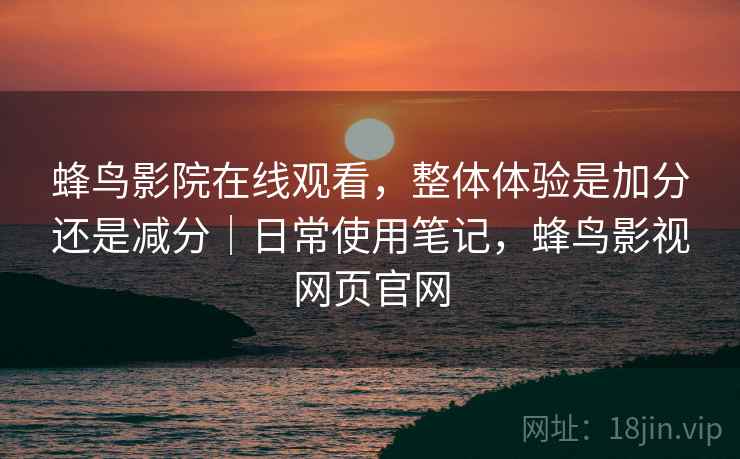 蜂鸟影院在线观看，整体体验是加分还是减分｜日常使用笔记，蜂鸟影视网页官网