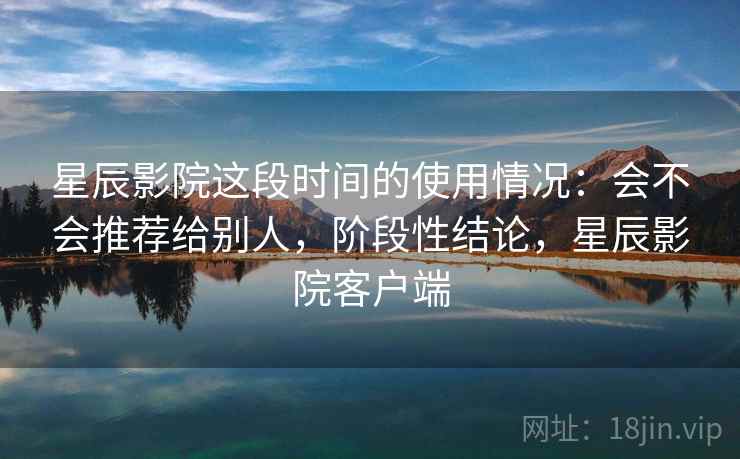 星辰影院这段时间的使用情况：会不会推荐给别人，阶段性结论，星辰影院客户端