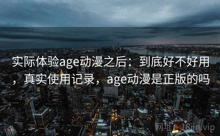 实际体验age动漫之后:到底好不好用,真实使用记录,age动漫是正版的吗 实际体验age动漫之后:到底好不好用,真实使用记录,age动漫是正版的吗