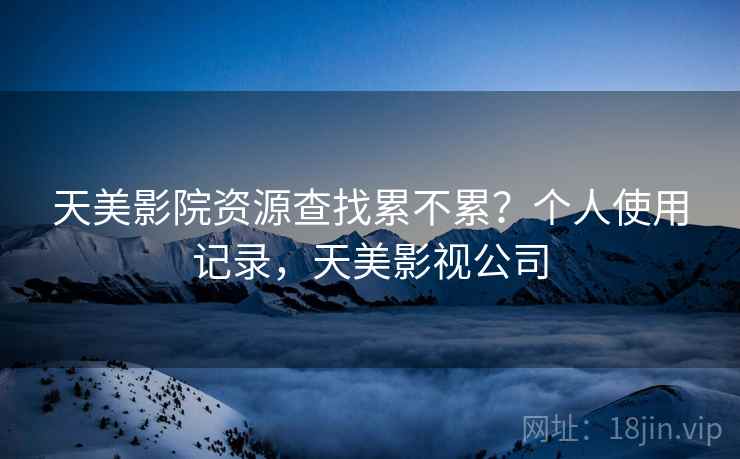天美影院资源查找累不累?个人使用记录,天美影视公司 天美影院资源查找累不累?个人使用记录,天美影视公司