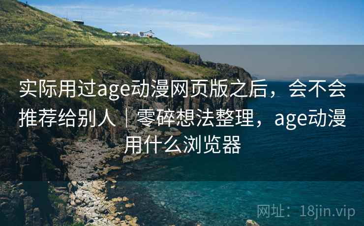 实际用过age动漫网页版之后，会不会推荐给别人｜零碎想法整理，age动漫用什么浏览器