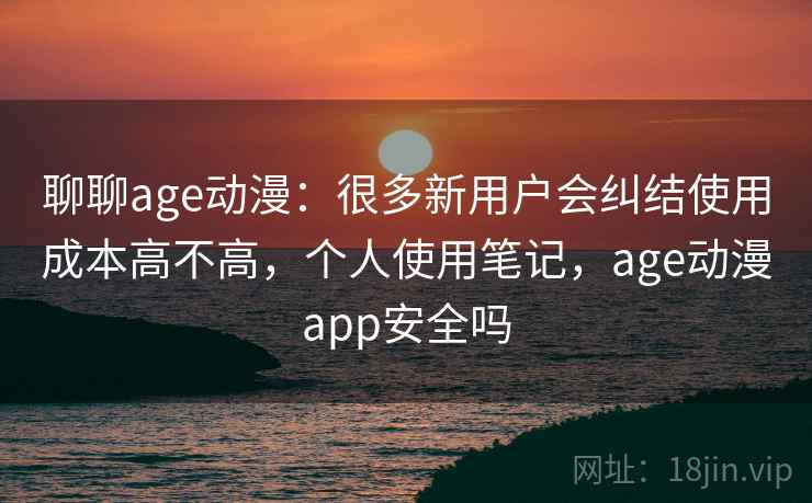 聊聊age动漫：很多新用户会纠结使用成本高不高，个人使用笔记，age动漫app安全吗