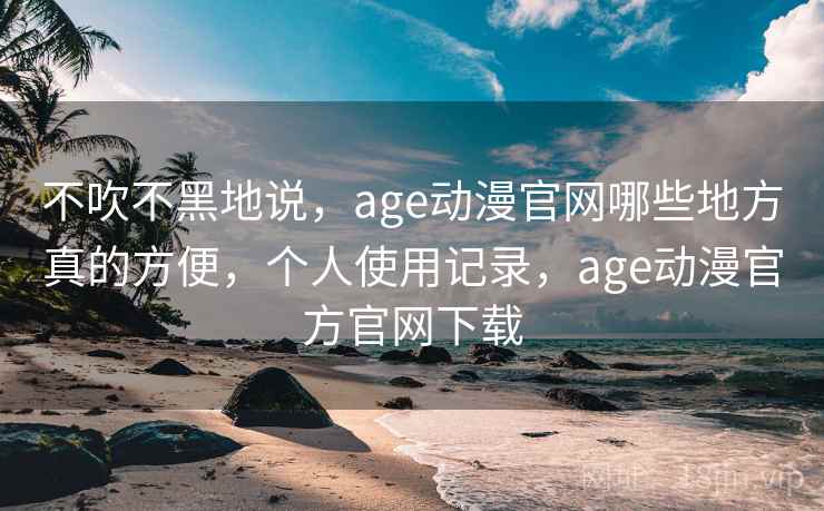 不吹不黑地说，age动漫官网哪些地方真的方便，个人使用记录，age动漫官方官网下载