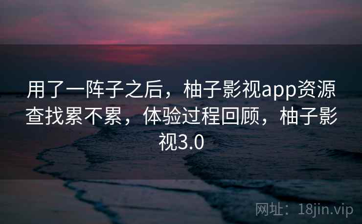 用了一阵子之后，柚子影视app资源查找累不累，体验过程回顾，柚子影视3.0