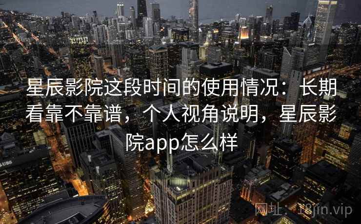 星辰影院这段时间的使用情况：长期看靠不靠谱，个人视角说明，星辰影院app怎么样