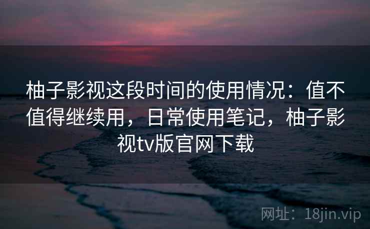 柚子影视这段时间的使用情况：值不值得继续用，日常使用笔记，柚子影视tv版官网下载