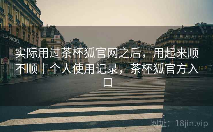 实际用过茶杯狐官网之后，用起来顺不顺｜个人使用记录，茶杯狐官方入口
