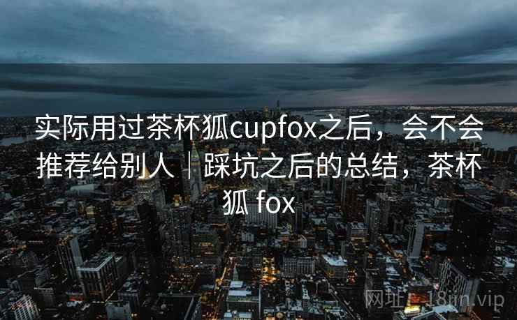 实际用过茶杯狐cupfox之后，会不会推荐给别人｜踩坑之后的总结，茶杯狐 fox