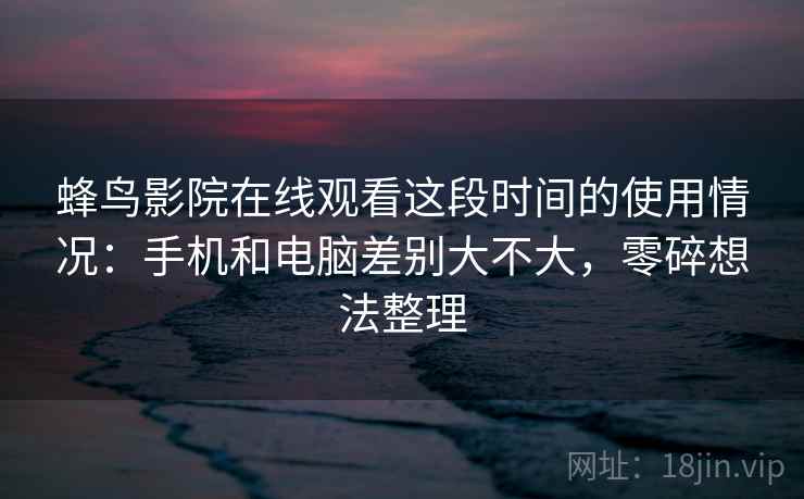 蜂鸟影院在线观看这段时间的使用情况：手机和电脑差别大不大，零碎想法整理