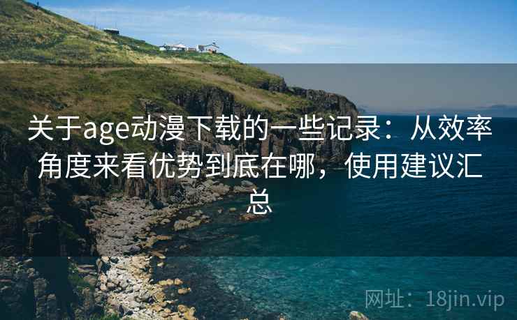 关于age动漫下载的一些记录：从效率角度来看优势到底在哪，使用建议汇总