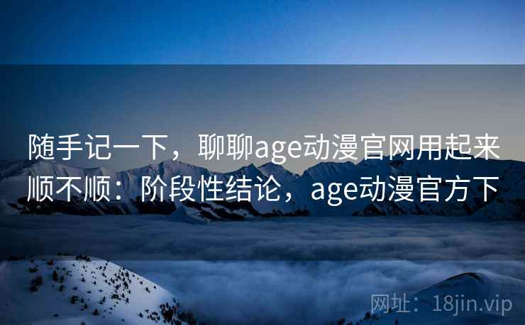 随手记一下，聊聊age动漫官网用起来顺不顺：阶段性结论，age动漫官方下