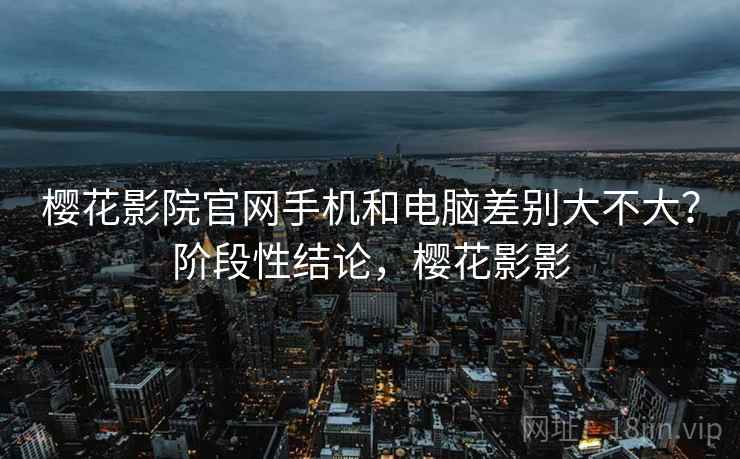 樱花影院官网手机和电脑差别大不大？阶段性结论，樱花影影