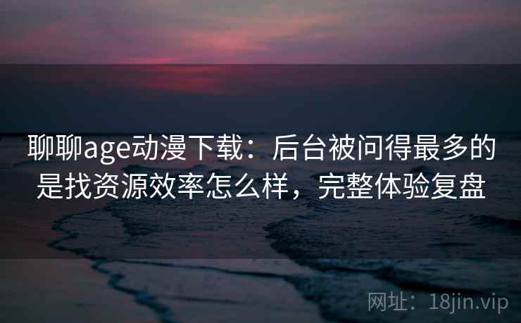 聊聊age动漫下载：后台被问得最多的是找资源效率怎么样，完整体验复盘