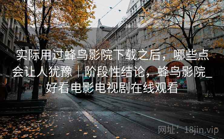 实际用过蜂鸟影院下载之后，哪些点会让人犹豫｜阶段性结论，蜂鸟影院_好看电影电视剧在线观看