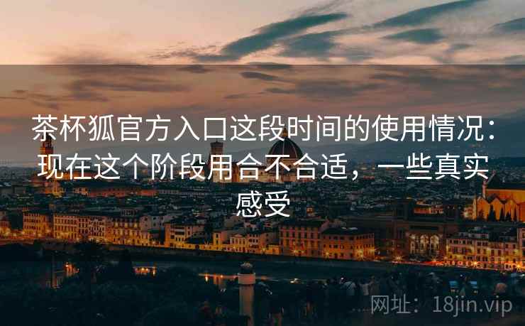 茶杯狐官方入口这段时间的使用情况：现在这个阶段用合不合适，一些真实感受