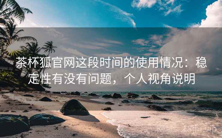 茶杯狐官网这段时间的使用情况：稳定性有没有问题，个人视角说明