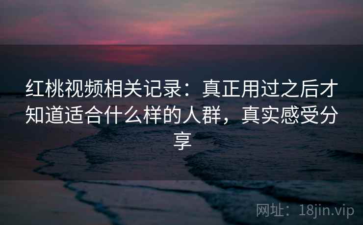 红桃视频相关记录：真正用过之后才知道适合什么样的人群，真实感受分享