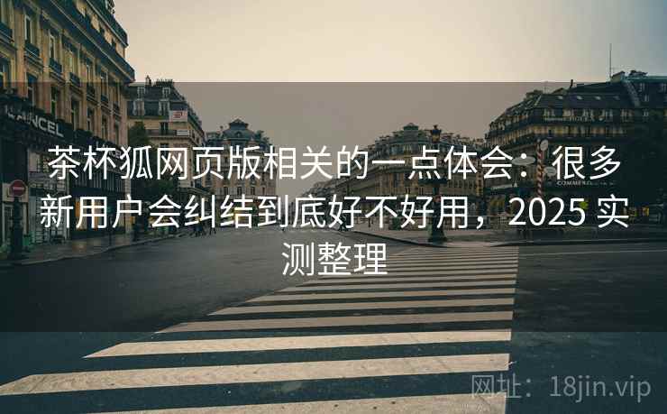 茶杯狐网页版相关的一点体会：很多新用户会纠结到底好不好用，2025 实测整理