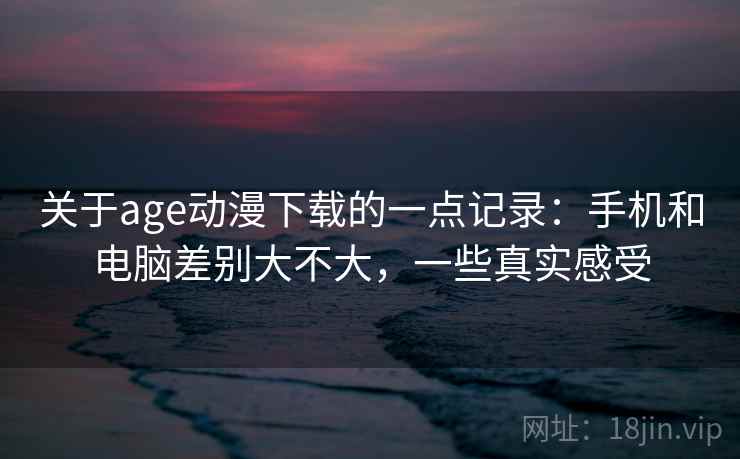 关于age动漫下载的一点记录：手机和电脑差别大不大，一些真实感受