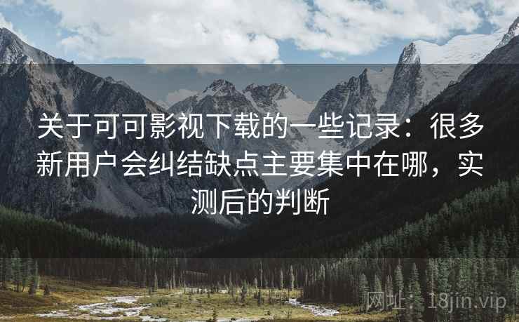 关于可可影视下载的一些记录：很多新用户会纠结缺点主要集中在哪，实测后的判断