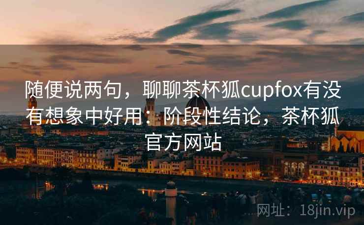 随便说两句，聊聊茶杯狐cupfox有没有想象中好用：阶段性结论，茶杯狐官方网站
