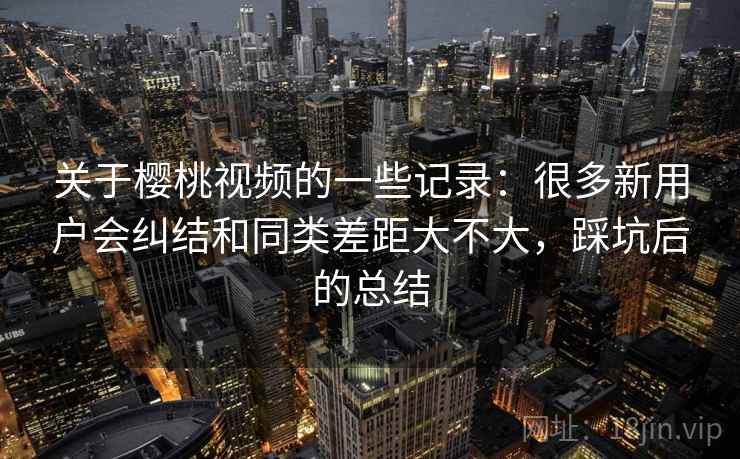 关于樱桃视频的一些记录:很多新用户会纠结和同类差距大不大,踩坑后的总结 关于樱桃视频的一些记录:很多新用户会纠结和同类差距大不大,踩坑后的总结