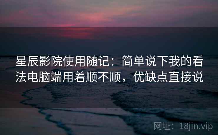 星辰影院使用随记:简单说下我的看法电脑端用着顺不顺,优缺点直接说 星辰影院使用随记:简单说下我的看法电脑端用着顺不顺,优缺点直接说