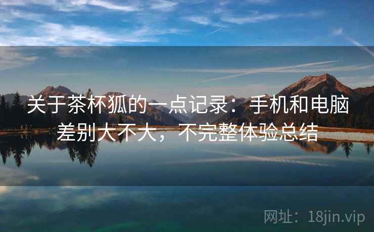 关于茶杯狐的一点记录:手机和电脑差别大不大,不完整体验总结 关于茶杯狐的一点记录:手机和电脑差别大不大,不完整体验总结