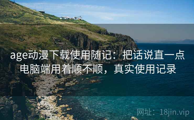 age动漫下载使用随记:把话说直一点电脑端用着顺不顺,真实使用记录 age动漫下载使用随记:把话说直一点电脑端用着顺不顺,真实使用记录