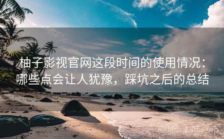 柚子影视官网这段时间的使用情况：哪些点会让人犹豫，踩坑之后的总结