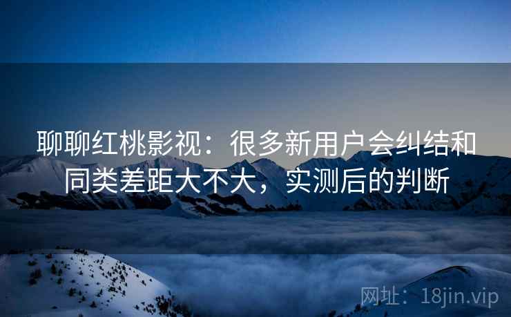 聊聊红桃影视:很多新用户会纠结和同类差距大不大,实测后的判断 聊聊红桃影视:很多新用户会纠结和同类差距大不大,实测后的判断