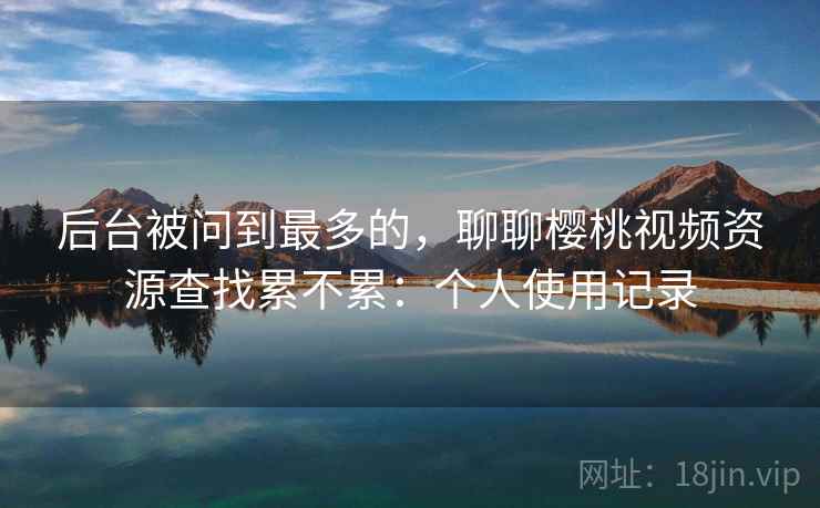 后台被问到最多的,聊聊樱桃视频资源查找累不累:个人使用记录 后台被问到最多的,聊聊樱桃视频资源查找累不累:个人使用记录