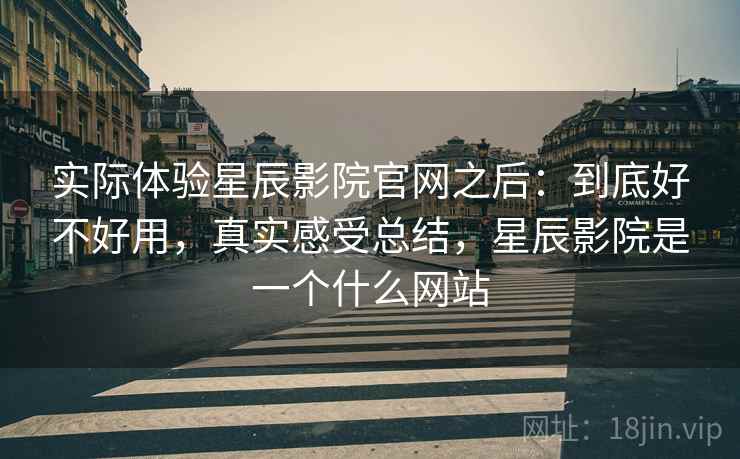 实际体验星辰影院官网之后：到底好不好用，真实感受总结，星辰影院是一个什么网站