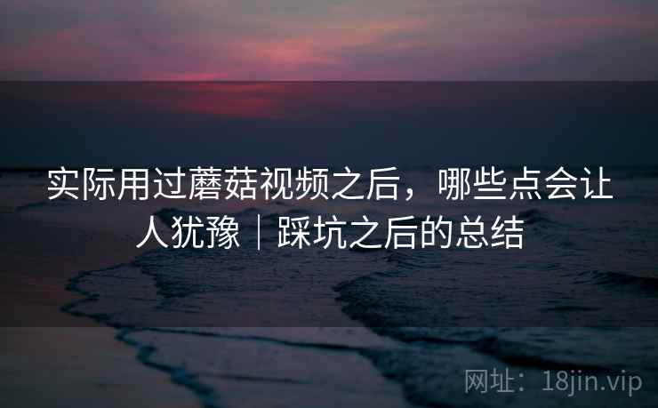 实际用过蘑菇视频之后，哪些点会让人犹豫｜踩坑之后的总结