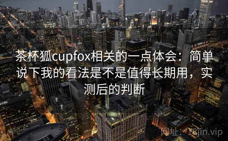 茶杯狐cupfox相关的一点体会：简单说下我的看法是不是值得长期用，实测后的判断