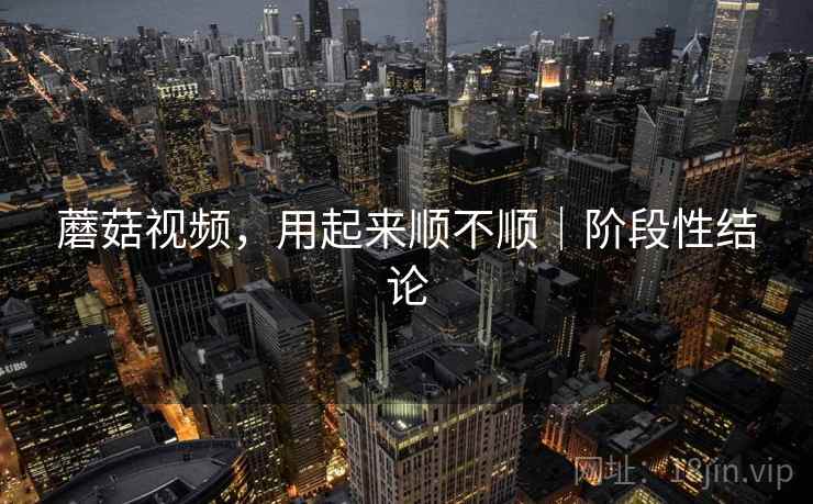 蘑菇视频，用起来顺不顺｜阶段性结论