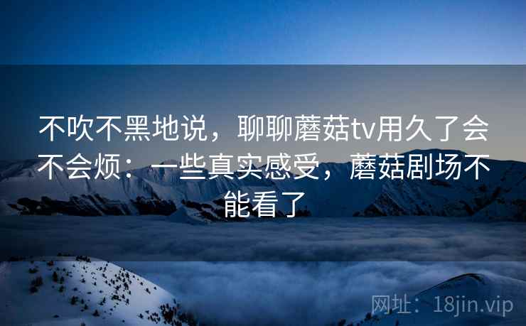 不吹不黑地说，聊聊蘑菇tv用久了会不会烦：一些真实感受，蘑菇剧场不能看了