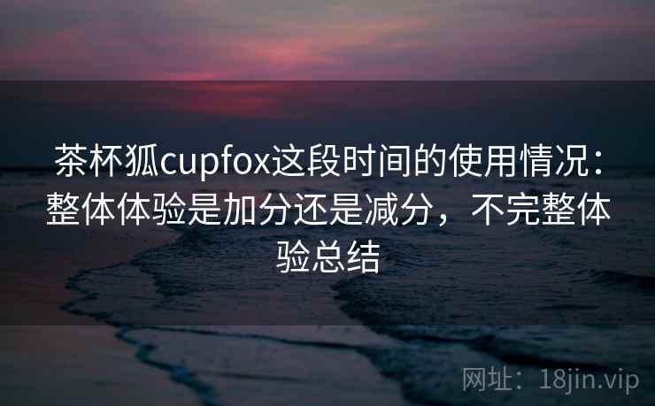 茶杯狐cupfox这段时间的使用情况：整体体验是加分还是减分，不完整体验总结