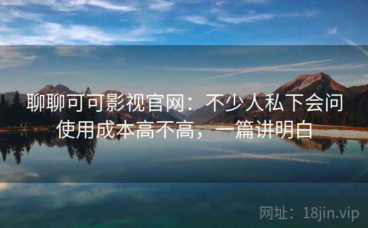 聊聊可可影视官网：不少人私下会问使用成本高不高，一篇讲明白